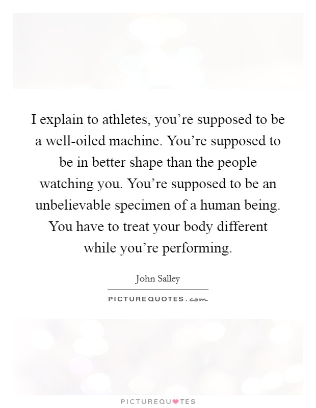 I explain to athletes, you're supposed to be a well-oiled machine. You're supposed to be in better shape than the people watching you. You're supposed to be an unbelievable specimen of a human being. You have to treat your body different while you're performing Picture Quote #1