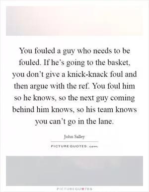 You fouled a guy who needs to be fouled. If he’s going to the basket, you don’t give a knick-knack foul and then argue with the ref. You foul him so he knows, so the next guy coming behind him knows, so his team knows you can’t go in the lane Picture Quote #1