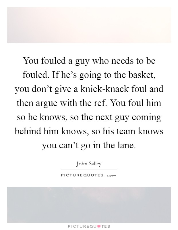 You fouled a guy who needs to be fouled. If he's going to the basket, you don't give a knick-knack foul and then argue with the ref. You foul him so he knows, so the next guy coming behind him knows, so his team knows you can't go in the lane Picture Quote #1