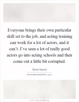 Everyone brings their own particular skill set to the job, and acting training can work for a lot of actors, and it can’t. I’ve seen a lot of really good actors go into acting schools and then come out a little bit corrupted Picture Quote #1