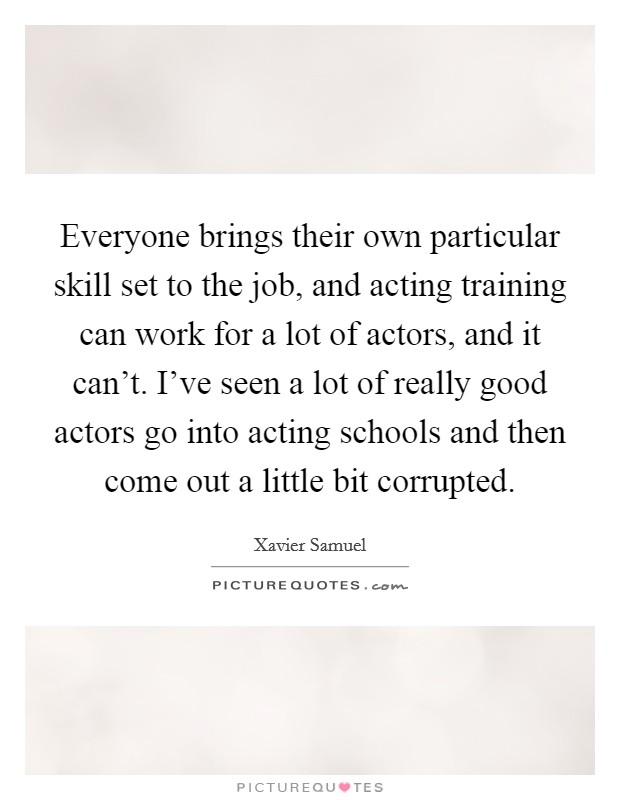 Everyone brings their own particular skill set to the job, and acting training can work for a lot of actors, and it can't. I've seen a lot of really good actors go into acting schools and then come out a little bit corrupted Picture Quote #1