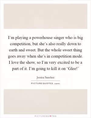 I’m playing a powerhouse singer who is big competition, but she’s also really down to earth and sweet. But the whole sweet thing goes away when she’s in competition mode. I love the show, so I’m very excited to be a part of it. I’m going to kill it on ‘Glee!’ Picture Quote #1