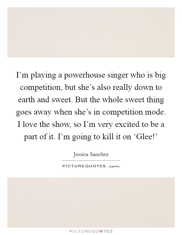 I'm playing a powerhouse singer who is big competition, but she's also really down to earth and sweet. But the whole sweet thing goes away when she's in competition mode. I love the show, so I'm very excited to be a part of it. I'm going to kill it on ‘Glee!' Picture Quote #1