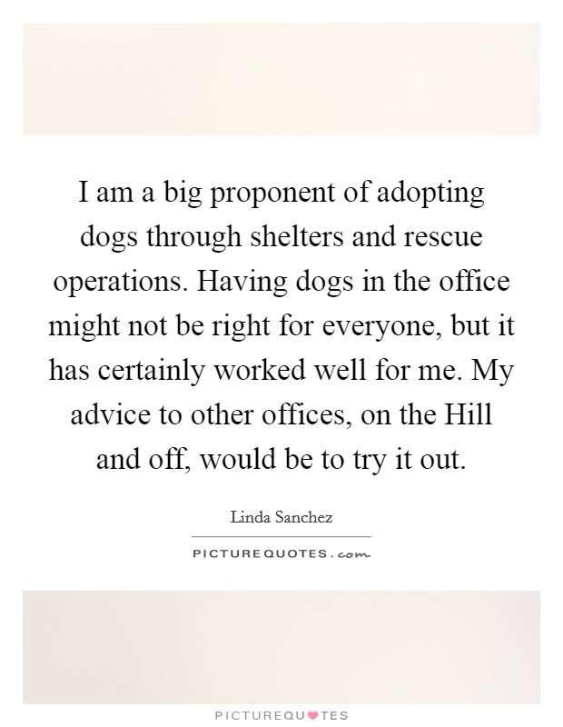 I am a big proponent of adopting dogs through shelters and rescue operations. Having dogs in the office might not be right for everyone, but it has certainly worked well for me. My advice to other offices, on the Hill and off, would be to try it out Picture Quote #1