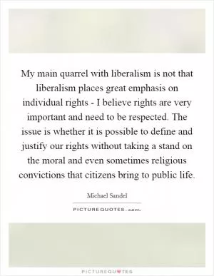 My main quarrel with liberalism is not that liberalism places great emphasis on individual rights - I believe rights are very important and need to be respected. The issue is whether it is possible to define and justify our rights without taking a stand on the moral and even sometimes religious convictions that citizens bring to public life Picture Quote #1