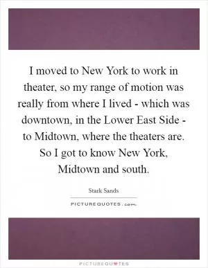 I moved to New York to work in theater, so my range of motion was really from where I lived - which was downtown, in the Lower East Side - to Midtown, where the theaters are. So I got to know New York, Midtown and south Picture Quote #1