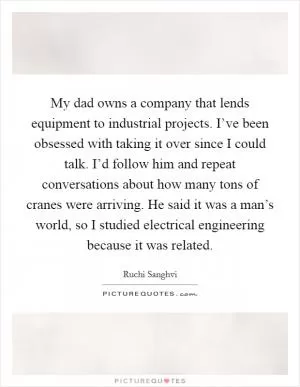 My dad owns a company that lends equipment to industrial projects. I’ve been obsessed with taking it over since I could talk. I’d follow him and repeat conversations about how many tons of cranes were arriving. He said it was a man’s world, so I studied electrical engineering because it was related Picture Quote #1