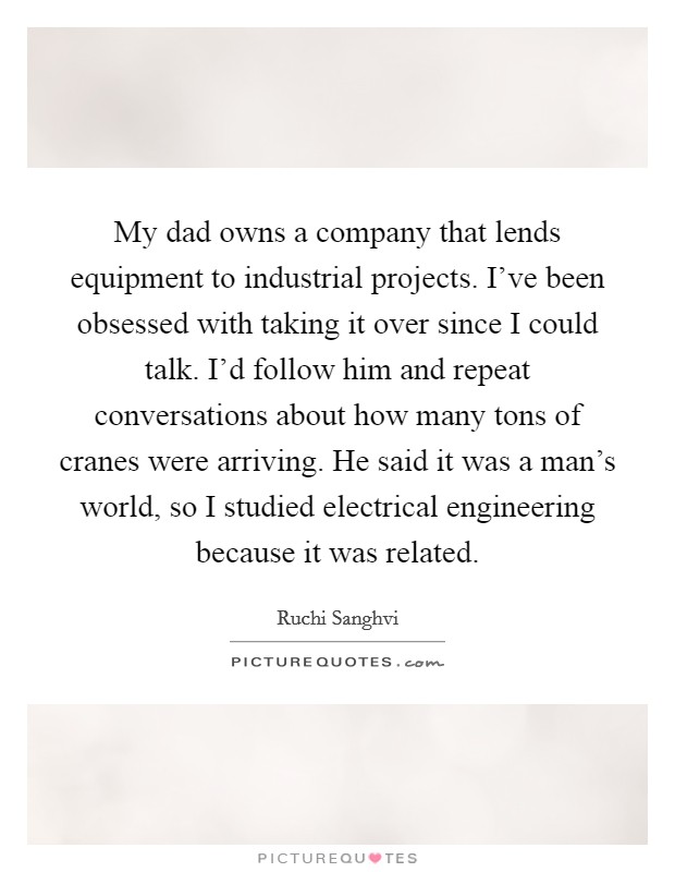 My dad owns a company that lends equipment to industrial projects. I've been obsessed with taking it over since I could talk. I'd follow him and repeat conversations about how many tons of cranes were arriving. He said it was a man's world, so I studied electrical engineering because it was related Picture Quote #1