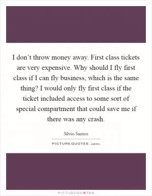 I don’t throw money away. First class tickets are very expensive. Why should I fly first class if I can fly business, which is the same thing? I would only fly first class if the ticket included access to some sort of special compartment that could save me if there was any crash Picture Quote #1