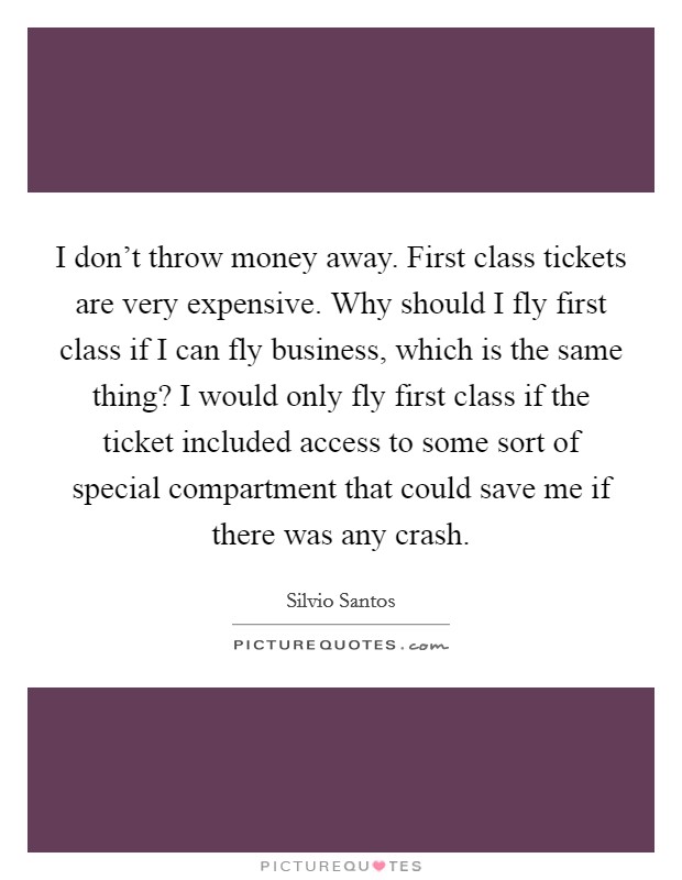 I don't throw money away. First class tickets are very expensive. Why should I fly first class if I can fly business, which is the same thing? I would only fly first class if the ticket included access to some sort of special compartment that could save me if there was any crash Picture Quote #1