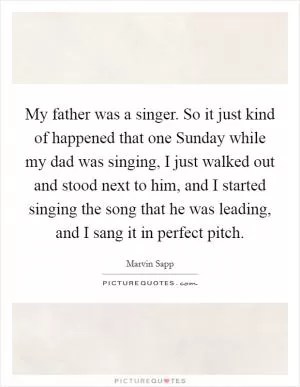 My father was a singer. So it just kind of happened that one Sunday while my dad was singing, I just walked out and stood next to him, and I started singing the song that he was leading, and I sang it in perfect pitch Picture Quote #1