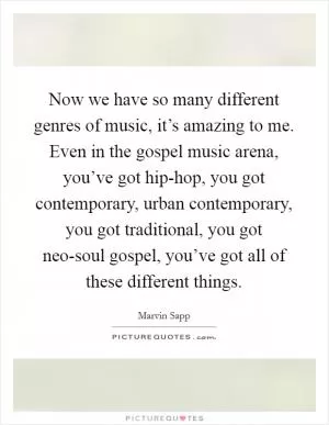 Now we have so many different genres of music, it’s amazing to me. Even in the gospel music arena, you’ve got hip-hop, you got contemporary, urban contemporary, you got traditional, you got neo-soul gospel, you’ve got all of these different things Picture Quote #1