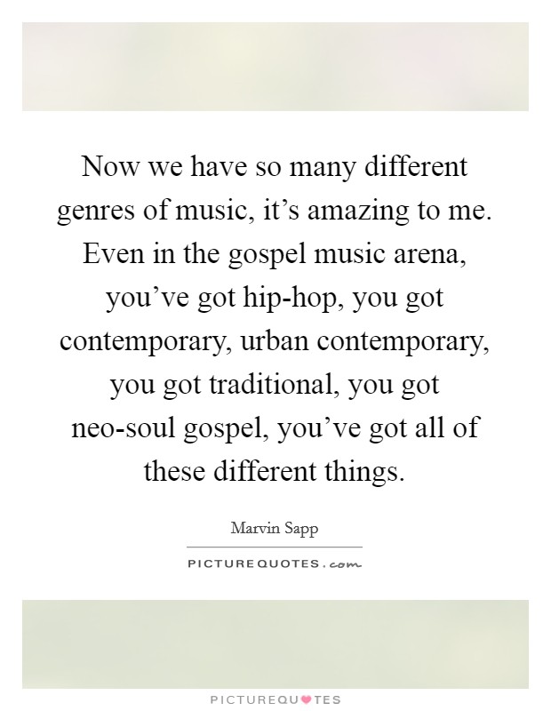Now we have so many different genres of music, it's amazing to me. Even in the gospel music arena, you've got hip-hop, you got contemporary, urban contemporary, you got traditional, you got neo-soul gospel, you've got all of these different things Picture Quote #1