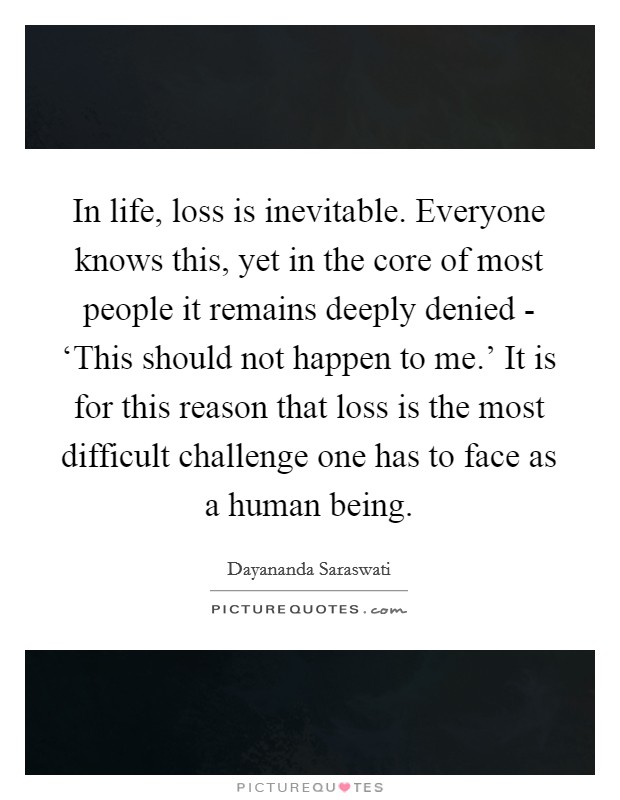 In life, loss is inevitable. Everyone knows this, yet in the core of most people it remains deeply denied - ‘This should not happen to me.' It is for this reason that loss is the most difficult challenge one has to face as a human being Picture Quote #1