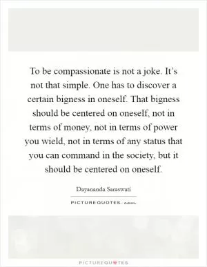 To be compassionate is not a joke. It’s not that simple. One has to discover a certain bigness in oneself. That bigness should be centered on oneself, not in terms of money, not in terms of power you wield, not in terms of any status that you can command in the society, but it should be centered on oneself Picture Quote #1