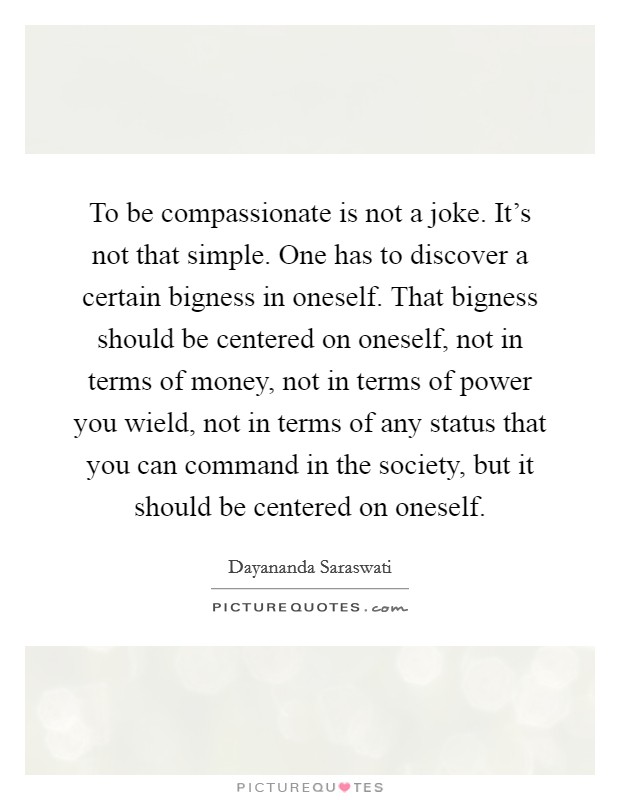 To be compassionate is not a joke. It's not that simple. One has to discover a certain bigness in oneself. That bigness should be centered on oneself, not in terms of money, not in terms of power you wield, not in terms of any status that you can command in the society, but it should be centered on oneself Picture Quote #1