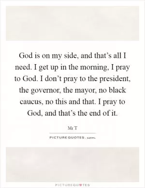 God is on my side, and that’s all I need. I get up in the morning, I pray to God. I don’t pray to the president, the governor, the mayor, no black caucus, no this and that. I pray to God, and that’s the end of it Picture Quote #1