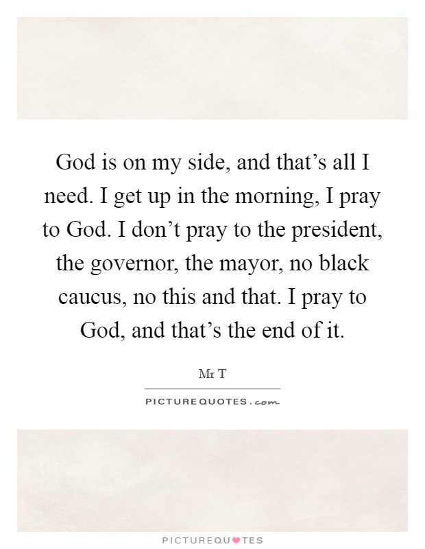 God is on my side, and that's all I need. I get up in the morning, I pray to God. I don't pray to the president, the governor, the mayor, no black caucus, no this and that. I pray to God, and that's the end of it Picture Quote #1