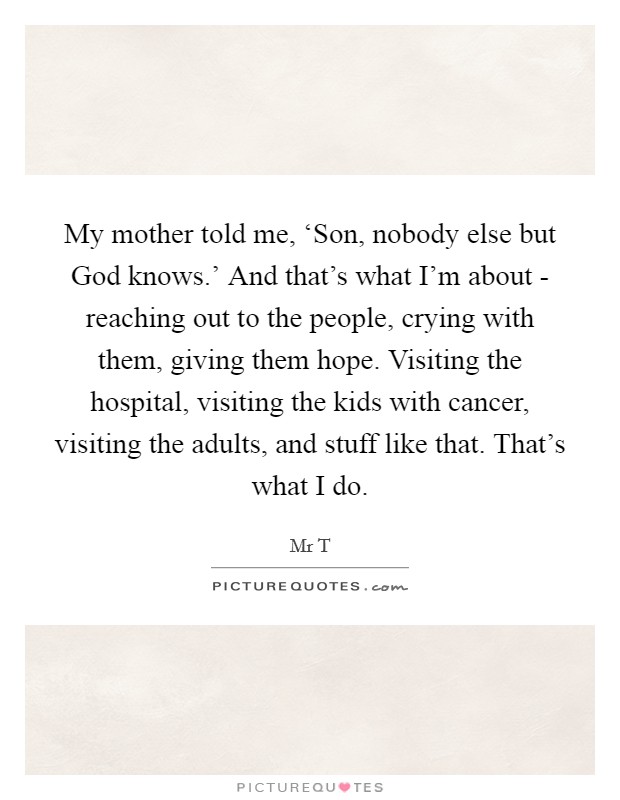 My mother told me, ‘Son, nobody else but God knows.' And that's what I'm about - reaching out to the people, crying with them, giving them hope. Visiting the hospital, visiting the kids with cancer, visiting the adults, and stuff like that. That's what I do Picture Quote #1