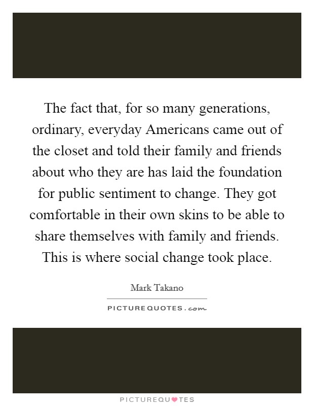 The fact that, for so many generations, ordinary, everyday Americans came out of the closet and told their family and friends about who they are has laid the foundation for public sentiment to change. They got comfortable in their own skins to be able to share themselves with family and friends. This is where social change took place Picture Quote #1