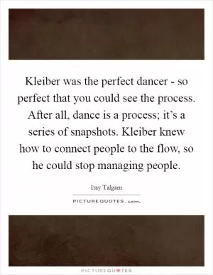 Kleiber was the perfect dancer - so perfect that you could see the process. After all, dance is a process; it’s a series of snapshots. Kleiber knew how to connect people to the flow, so he could stop managing people Picture Quote #1