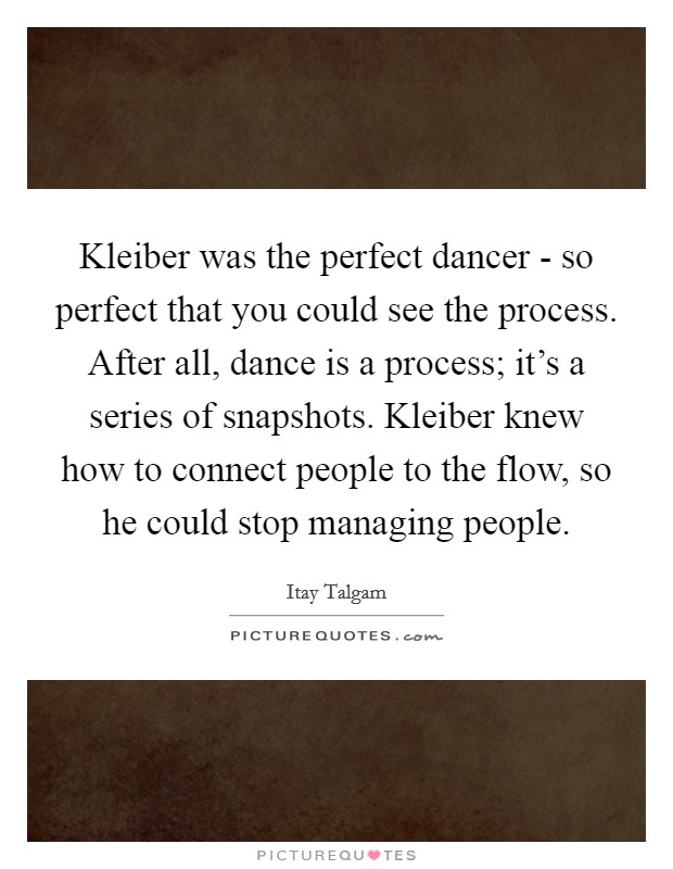 Kleiber was the perfect dancer - so perfect that you could see the process. After all, dance is a process; it's a series of snapshots. Kleiber knew how to connect people to the flow, so he could stop managing people Picture Quote #1