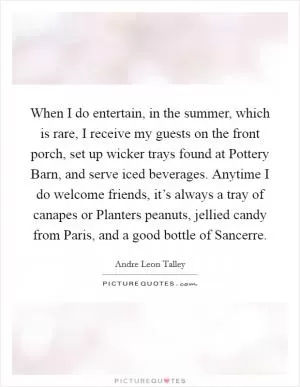 When I do entertain, in the summer, which is rare, I receive my guests on the front porch, set up wicker trays found at Pottery Barn, and serve iced beverages. Anytime I do welcome friends, it’s always a tray of canapes or Planters peanuts, jellied candy from Paris, and a good bottle of Sancerre Picture Quote #1