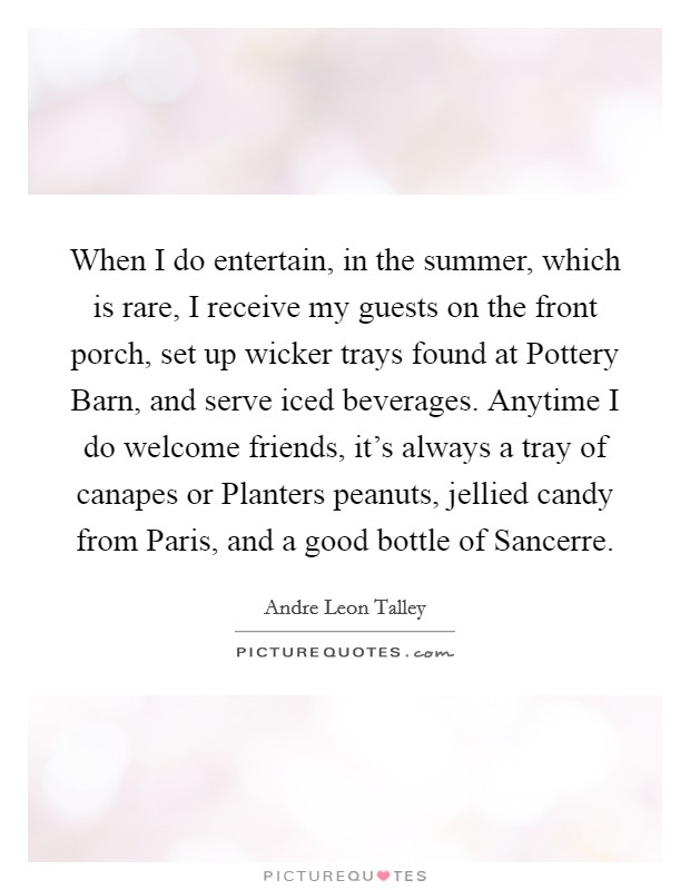 When I do entertain, in the summer, which is rare, I receive my guests on the front porch, set up wicker trays found at Pottery Barn, and serve iced beverages. Anytime I do welcome friends, it's always a tray of canapes or Planters peanuts, jellied candy from Paris, and a good bottle of Sancerre Picture Quote #1