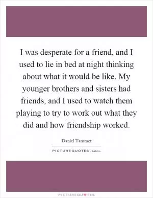 I was desperate for a friend, and I used to lie in bed at night thinking about what it would be like. My younger brothers and sisters had friends, and I used to watch them playing to try to work out what they did and how friendship worked Picture Quote #1