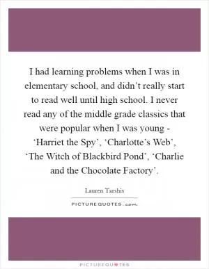 I had learning problems when I was in elementary school, and didn’t really start to read well until high school. I never read any of the middle grade classics that were popular when I was young - ‘Harriet the Spy’, ‘Charlotte’s Web’, ‘The Witch of Blackbird Pond’, ‘Charlie and the Chocolate Factory’ Picture Quote #1