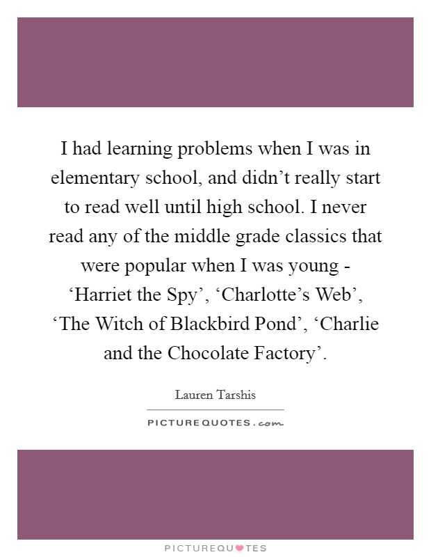 I had learning problems when I was in elementary school, and didn't really start to read well until high school. I never read any of the middle grade classics that were popular when I was young - ‘Harriet the Spy', ‘Charlotte's Web', ‘The Witch of Blackbird Pond', ‘Charlie and the Chocolate Factory' Picture Quote #1