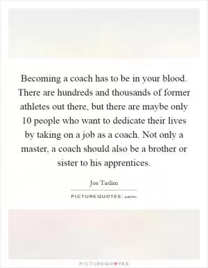 Becoming a coach has to be in your blood. There are hundreds and thousands of former athletes out there, but there are maybe only 10 people who want to dedicate their lives by taking on a job as a coach. Not only a master, a coach should also be a brother or sister to his apprentices Picture Quote #1