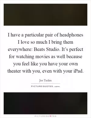 I have a particular pair of headphones I love so much I bring them everywhere: Beats Studio. It’s perfect for watching movies as well because you feel like you have your own theater with you, even with your iPad Picture Quote #1