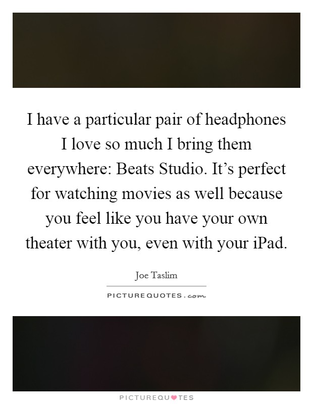 I have a particular pair of headphones I love so much I bring them everywhere: Beats Studio. It's perfect for watching movies as well because you feel like you have your own theater with you, even with your iPad Picture Quote #1