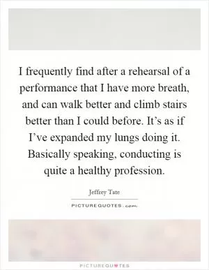 I frequently find after a rehearsal of a performance that I have more breath, and can walk better and climb stairs better than I could before. It’s as if I’ve expanded my lungs doing it. Basically speaking, conducting is quite a healthy profession Picture Quote #1