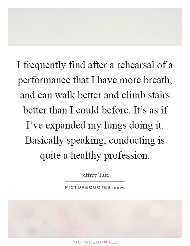 I frequently find after a rehearsal of a performance that I have more breath, and can walk better and climb stairs better than I could before. It's as if I've expanded my lungs doing it. Basically speaking, conducting is quite a healthy profession Picture Quote #1