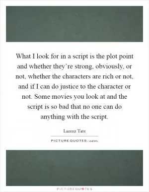 What I look for in a script is the plot point and whether they’re strong, obviously, or not, whether the characters are rich or not, and if I can do justice to the character or not. Some movies you look at and the script is so bad that no one can do anything with the script Picture Quote #1