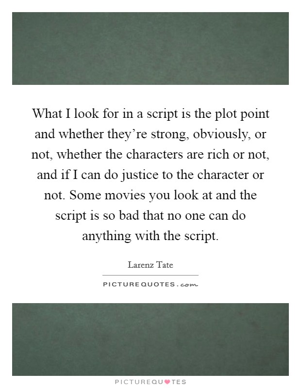 What I look for in a script is the plot point and whether they're strong, obviously, or not, whether the characters are rich or not, and if I can do justice to the character or not. Some movies you look at and the script is so bad that no one can do anything with the script Picture Quote #1