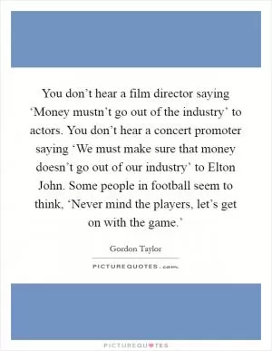 You don’t hear a film director saying ‘Money mustn’t go out of the industry’ to actors. You don’t hear a concert promoter saying ‘We must make sure that money doesn’t go out of our industry’ to Elton John. Some people in football seem to think, ‘Never mind the players, let’s get on with the game.’ Picture Quote #1