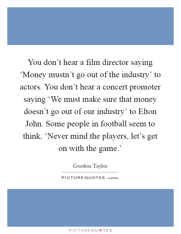 You don't hear a film director saying ‘Money mustn't go out of the industry' to actors. You don't hear a concert promoter saying ‘We must make sure that money doesn't go out of our industry' to Elton John. Some people in football seem to think, ‘Never mind the players, let's get on with the game.' Picture Quote #1