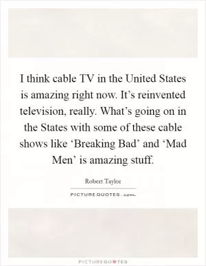 I think cable TV in the United States is amazing right now. It’s reinvented television, really. What’s going on in the States with some of these cable shows like ‘Breaking Bad’ and ‘Mad Men’ is amazing stuff Picture Quote #1