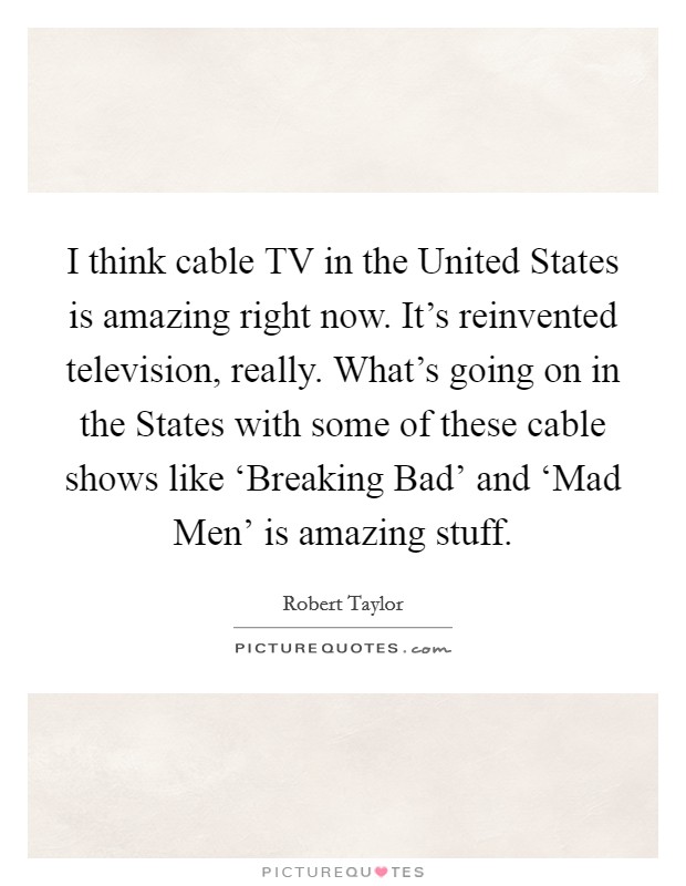 I think cable TV in the United States is amazing right now. It's reinvented television, really. What's going on in the States with some of these cable shows like ‘Breaking Bad' and ‘Mad Men' is amazing stuff Picture Quote #1