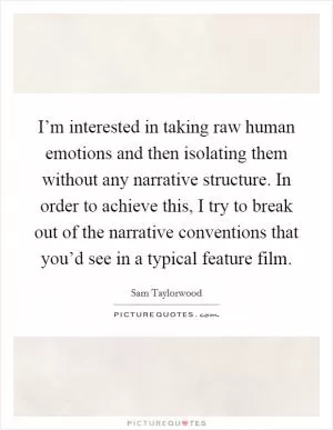 I’m interested in taking raw human emotions and then isolating them without any narrative structure. In order to achieve this, I try to break out of the narrative conventions that you’d see in a typical feature film Picture Quote #1
