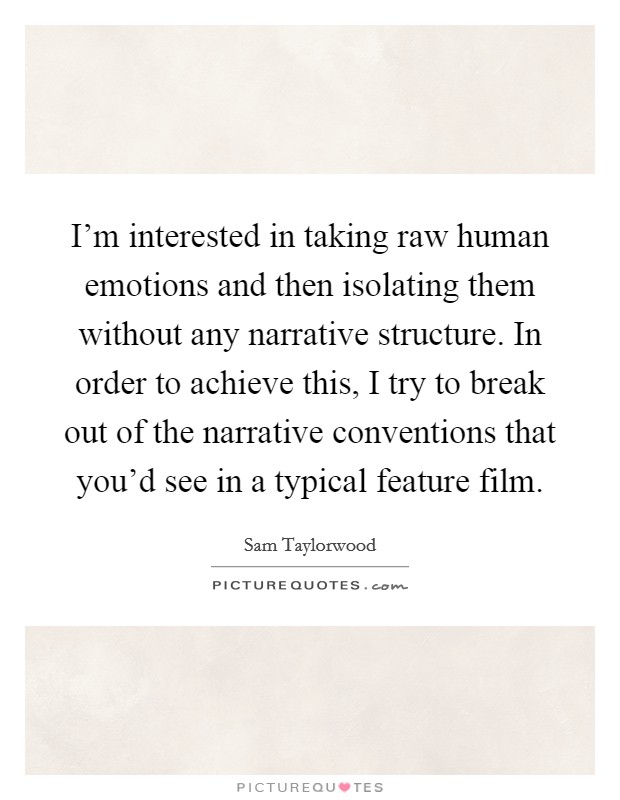 I'm interested in taking raw human emotions and then isolating them without any narrative structure. In order to achieve this, I try to break out of the narrative conventions that you'd see in a typical feature film Picture Quote #1