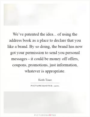 We’ve patented the idea... of using the address book as a place to declare that you like a brand. By so doing, the brand has now got your permission to send you personal messages - it could be money off offers, coupons, promotions, just information, whatever is appropriate Picture Quote #1