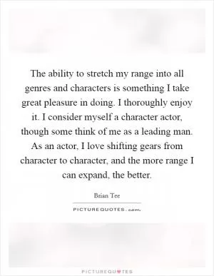 The ability to stretch my range into all genres and characters is something I take great pleasure in doing. I thoroughly enjoy it. I consider myself a character actor, though some think of me as a leading man. As an actor, I love shifting gears from character to character, and the more range I can expand, the better Picture Quote #1