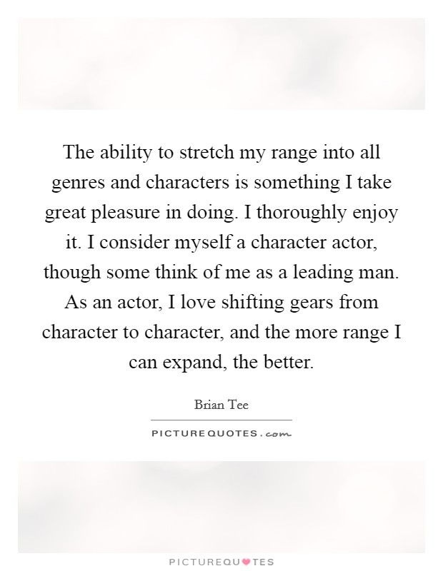 The ability to stretch my range into all genres and characters is something I take great pleasure in doing. I thoroughly enjoy it. I consider myself a character actor, though some think of me as a leading man. As an actor, I love shifting gears from character to character, and the more range I can expand, the better Picture Quote #1