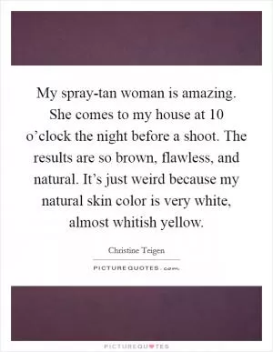 My spray-tan woman is amazing. She comes to my house at 10 o’clock the night before a shoot. The results are so brown, flawless, and natural. It’s just weird because my natural skin color is very white, almost whitish yellow Picture Quote #1