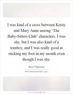 I was kind of a cross between Kristy and Mary Anne among ‘The Baby-Sitters Club’ characters. I was shy, but I was also kind of a tomboy, and I was really good at sticking my foot in my mouth even though I was shy Picture Quote #1