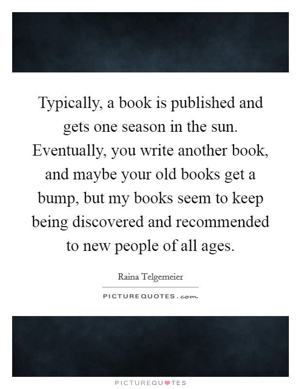 Typically, a book is published and gets one season in the sun. Eventually, you write another book, and maybe your old books get a bump, but my books seem to keep being discovered and recommended to new people of all ages Picture Quote #1